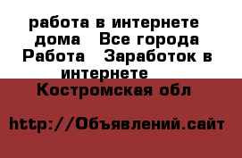 работа в интернете, дома - Все города Работа » Заработок в интернете   . Костромская обл.